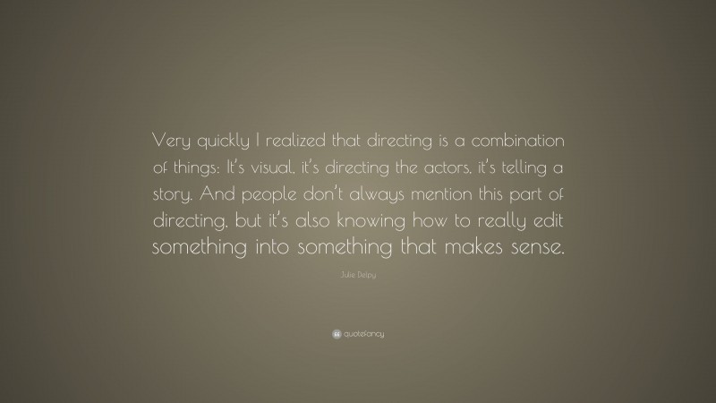 Julie Delpy Quote: “Very quickly I realized that directing is a combination of things: It’s visual, it’s directing the actors, it’s telling a story. And people don’t always mention this part of directing, but it’s also knowing how to really edit something into something that makes sense.”