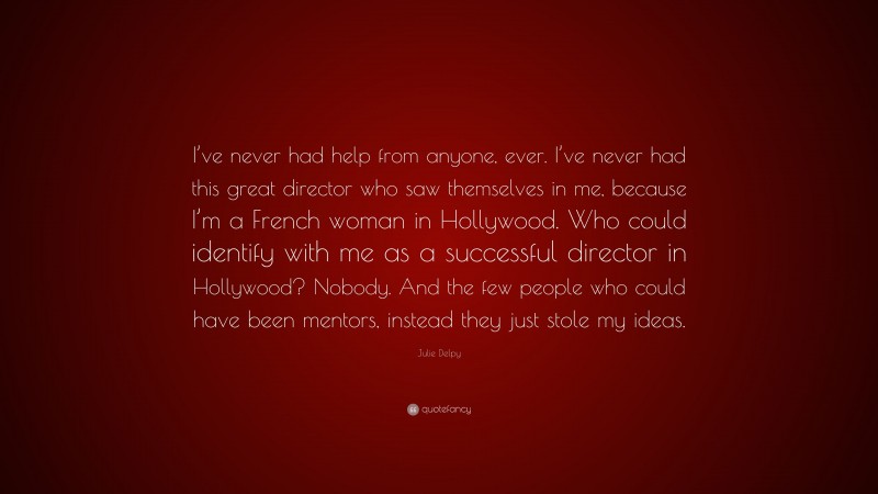Julie Delpy Quote: “I’ve never had help from anyone, ever. I’ve never had this great director who saw themselves in me, because I’m a French woman in Hollywood. Who could identify with me as a successful director in Hollywood? Nobody. And the few people who could have been mentors, instead they just stole my ideas.”