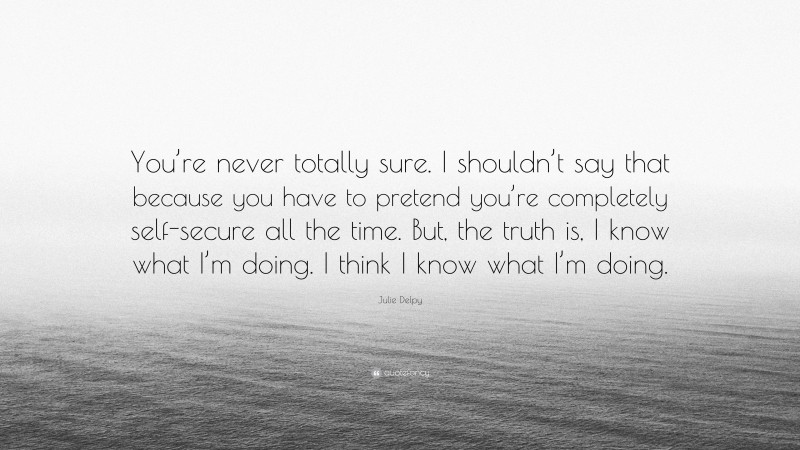 Julie Delpy Quote: “You’re never totally sure. I shouldn’t say that because you have to pretend you’re completely self-secure all the time. But, the truth is, I know what I’m doing. I think I know what I’m doing.”