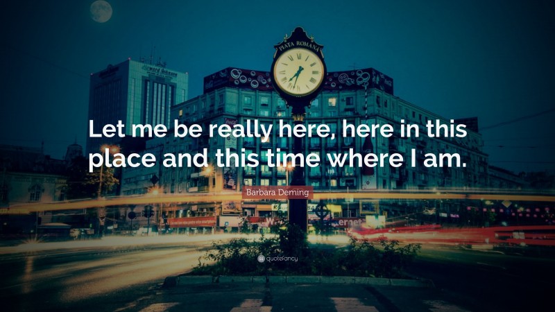 Barbara Deming Quote: “Let me be really here, here in this place and this time where I am.”
