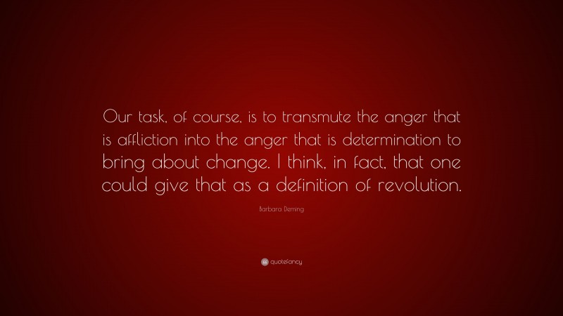 Barbara Deming Quote: “Our task, of course, is to transmute the anger that is affliction into the anger that is determination to bring about change. I think, in fact, that one could give that as a definition of revolution.”