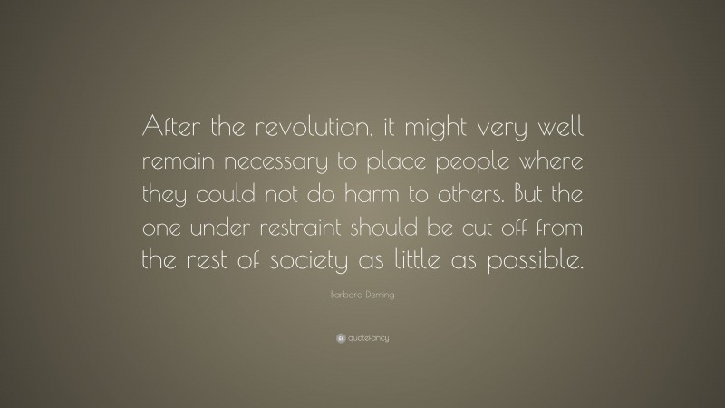 Barbara Deming Quote: “After the revolution, it might very well remain necessary to place people where they could not do harm to others. But the one under restraint should be cut off from the rest of society as little as possible.”