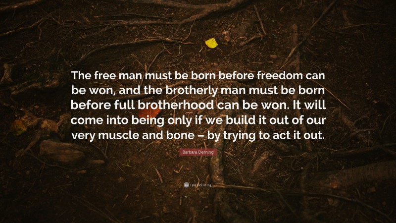 Barbara Deming Quote: “The free man must be born before freedom can be won, and the brotherly man must be born before full brotherhood can be won. It will come into being only if we build it out of our very muscle and bone – by trying to act it out.”