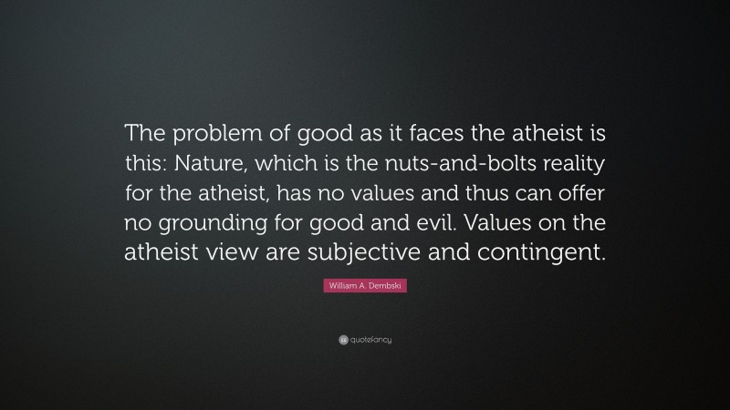 William A. Dembski Quote: “The problem of good as it faces the atheist is this: Nature, which is the nuts-and-bolts reality for the atheist, has no values and thus can offer no grounding for good and evil. Values on the atheist view are subjective and contingent.”