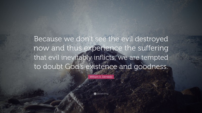 William A. Dembski Quote: “Because we don’t see the evil destroyed now and thus experience the suffering that evil inevitably inflicts, we are tempted to doubt God’s existence and goodness.”