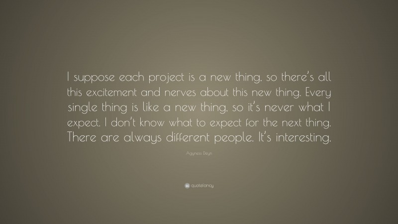 Agyness Deyn Quote: “I suppose each project is a new thing, so there’s all this excitement and nerves about this new thing. Every single thing is like a new thing, so it’s never what I expect. I don’t know what to expect for the next thing. There are always different people. It’s interesting.”