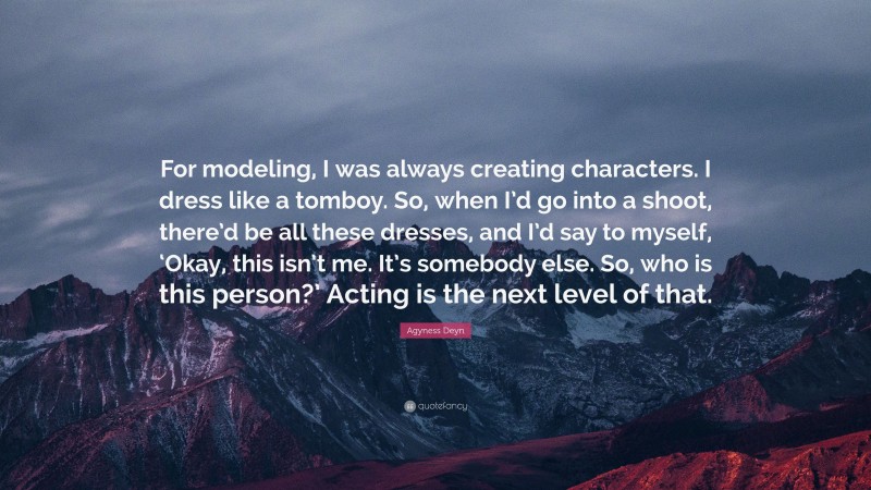 Agyness Deyn Quote: “For modeling, I was always creating characters. I dress like a tomboy. So, when I’d go into a shoot, there’d be all these dresses, and I’d say to myself, ‘Okay, this isn’t me. It’s somebody else. So, who is this person?’ Acting is the next level of that.”