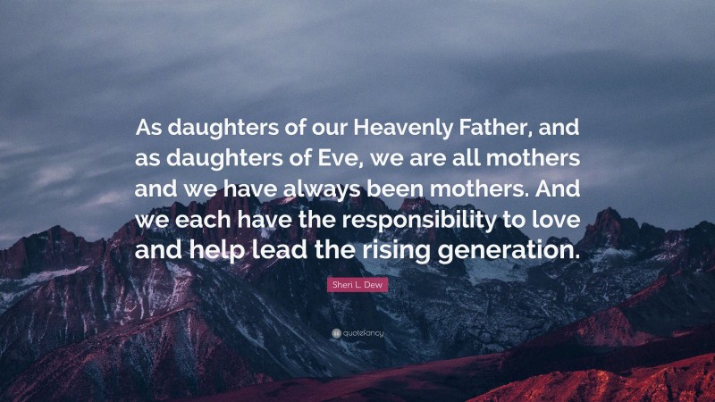 Sheri L. Dew Quote: “As daughters of our Heavenly Father, and as daughters of Eve, we are all mothers and we have always been mothers. And we each have the responsibility to love and help lead the rising generation.”