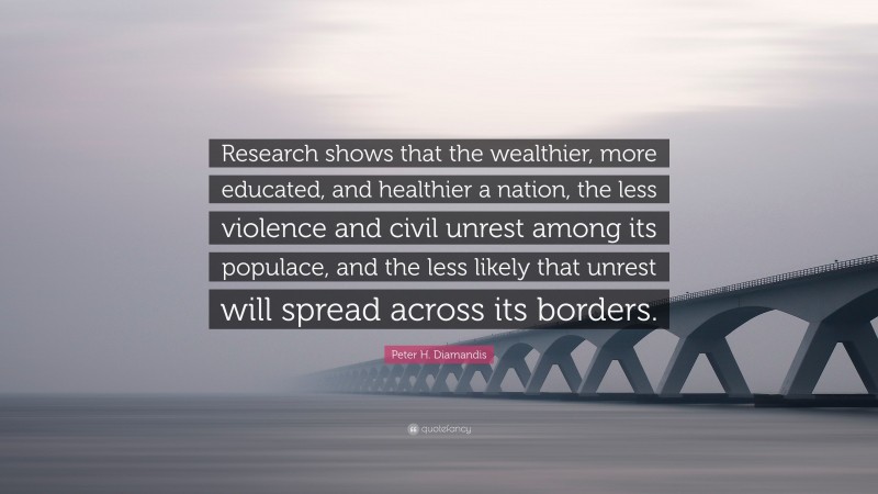 Peter H. Diamandis Quote: “Research shows that the wealthier, more educated, and healthier a nation, the less violence and civil unrest among its populace, and the less likely that unrest will spread across its borders.”