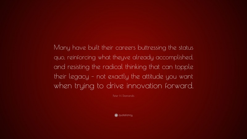 Peter H. Diamandis Quote: “Many have built their careers buttressing the status quo, reinforcing what theyve already accomplished, and resisting the radical thinking that can topple their legacy – not exactly the attitude you want when trying to drive innovation forward.”