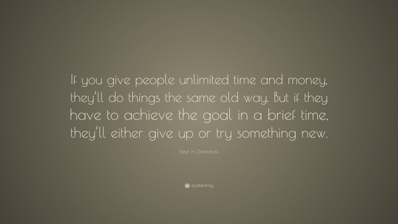 Peter H. Diamandis Quote: “If you give people unlimited time and money, they’ll do things the same old way. But if they have to achieve the goal in a brief time, they’ll either give up or try something new.”
