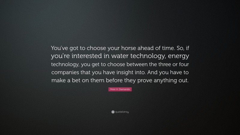 Peter H. Diamandis Quote: “You’ve got to choose your horse ahead of time. So, if you’re interested in water technology, energy technology, you get to choose between the three or four companies that you have insight into. And you have to make a bet on them before they prove anything out.”