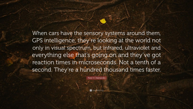 Peter H. Diamandis Quote: “When cars have the sensory systems around them, GPS intelligence, they’re looking at the world not only in visual spectrum, but infrared, ultraviolet and everything else that’s going on and they’ve got reaction times in microseconds. Not a tenth of a second. They’re a hundred thousand times faster.”