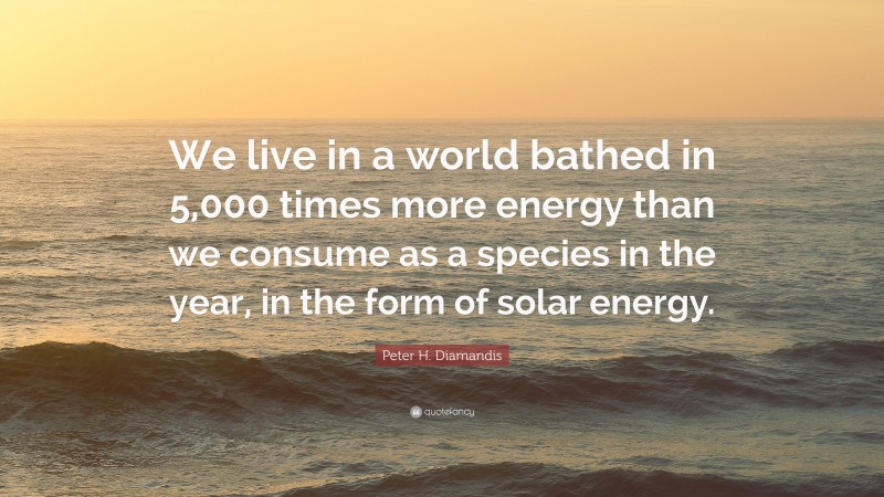 Peter H. Diamandis Quote: “We live in a world bathed in 5,000 times more energy than we consume as a species in the year, in the form of solar energy.”