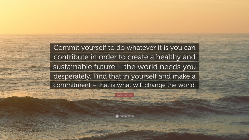 John Denver Quote: “Commit yourself to do whatever it is you can contribute in order to create a healthy and sustainable future – the world needs you desperately. Find that in yourself and make a commitment – that is what will change the world.”