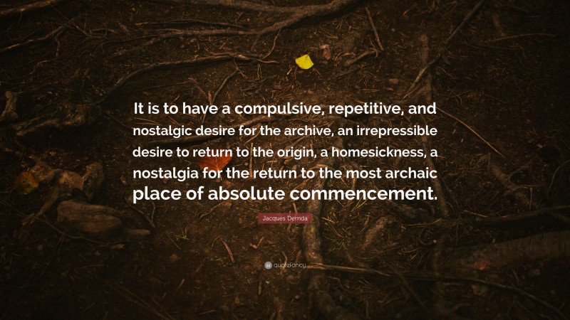 Jacques Derrida Quote: “It is to have a compulsive, repetitive, and nostalgic desire for the archive, an irrepressible desire to return to the origin, a homesickness, a nostalgia for the return to the most archaic place of absolute commencement.”