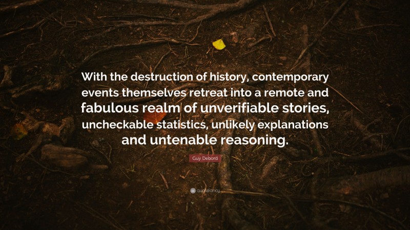 Guy Debord Quote: “With the destruction of history, contemporary events themselves retreat into a remote and fabulous realm of unverifiable stories, uncheckable statistics, unlikely explanations and untenable reasoning.”