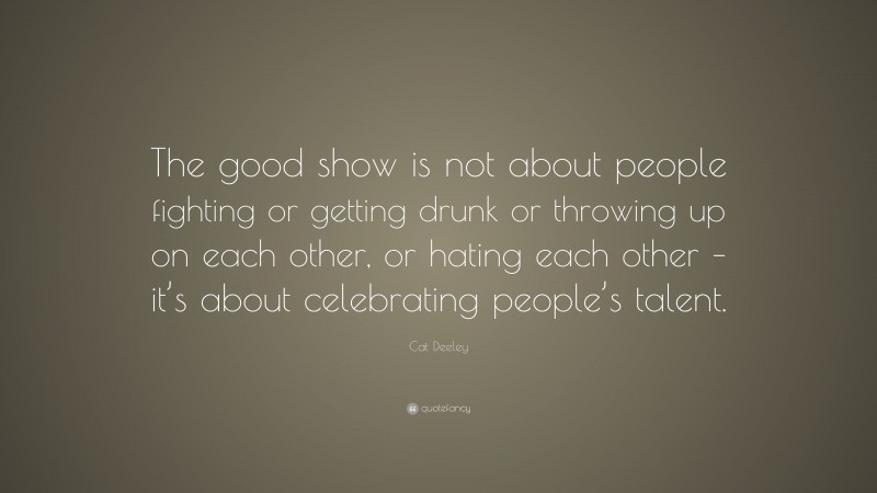 Cat Deeley Quote: “The good show is not about people fighting or getting drunk or throwing up on each other, or hating each other – it’s about celebrating people’s talent.”