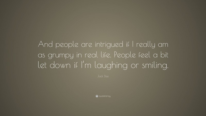 Jack Dee Quote: “And people are intrigued if I really am as grumpy in real life. People feel a bit let down if I’m laughing or smiling.”