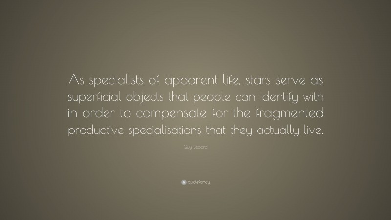 Guy Debord Quote: “As specialists of apparent life, stars serve as superficial objects that people can identify with in order to compensate for the fragmented productive specialisations that they actually live.”