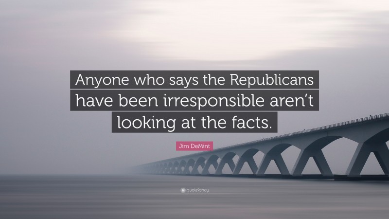 Jim DeMint Quote: “Anyone who says the Republicans have been irresponsible aren’t looking at the facts.”