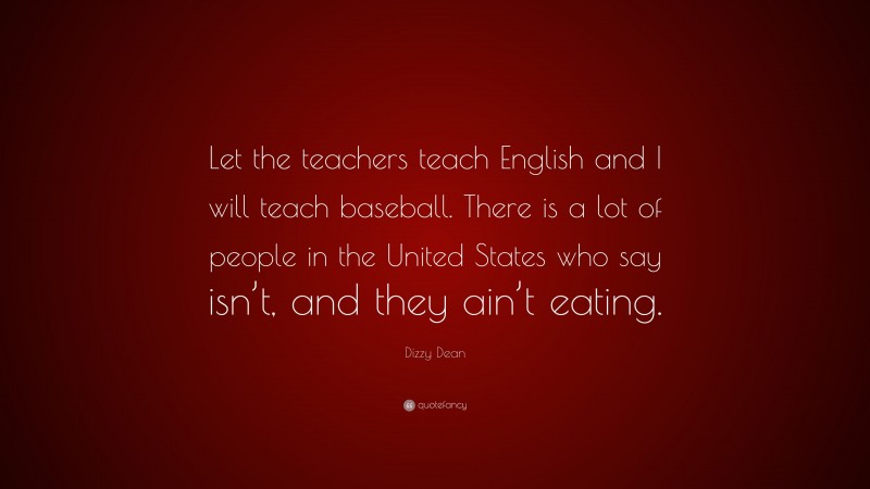 Dizzy Dean Quote: “Let the teachers teach English and I will teach baseball. There is a lot of people in the United States who say isn’t, and they ain’t eating.”