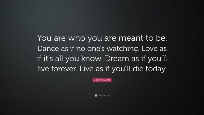 James Dean Quote: “You are who you are meant to be. Dance as if no one’s watching. Love as if it’s all you know. Dream as if you’ll live forever. Live as if you’ll die today.”