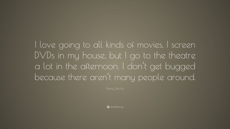 Danny DeVito Quote: “I love going to all kinds of movies, I screen DVDs in my house, but I go to the theatre a lot in the afternoon. I don’t get bugged because there aren’t many people around.”