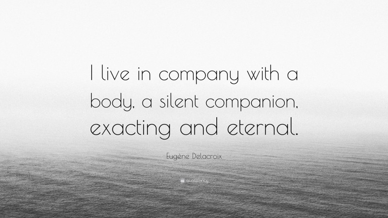 Eugène Delacroix Quote: “I live in company with a body, a silent companion, exacting and eternal.”