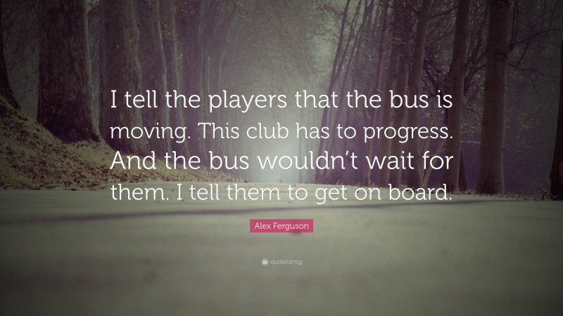 Alex Ferguson Quote: “I tell the players that the bus is moving. This club has to progress. And the bus wouldn’t wait for them. I tell them to get on board.”