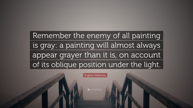 Eugène Delacroix Quote: “Remember the enemy of all painting is gray: a painting will almost always appear grayer than it is, on account of its oblique position under the light.”