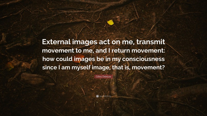 Gilles Deleuze Quote: “External images act on me, transmit movement to me, and I return movement: how could images be in my consciousness since I am myself image, that is, movement?”