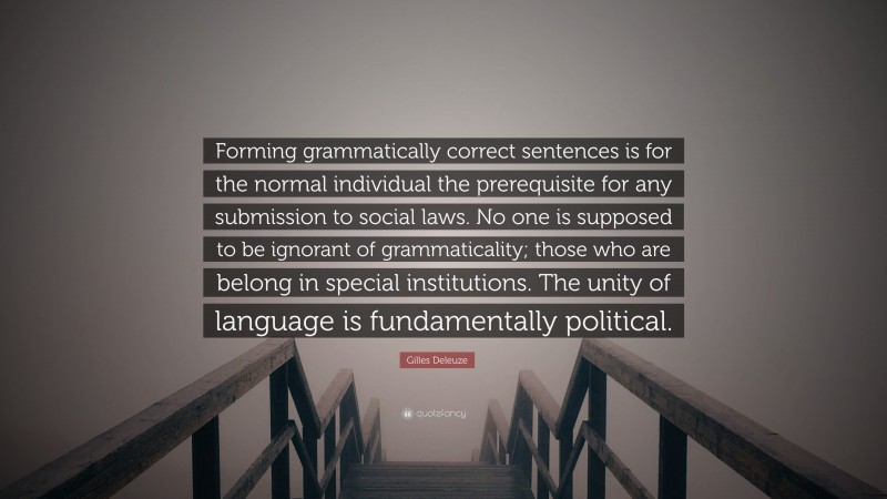Gilles Deleuze Quote: “Forming grammatically correct sentences is for the normal individual the prerequisite for any submission to social laws. No one is supposed to be ignorant of grammaticality; those who are belong in special institutions. The unity of language is fundamentally political.”