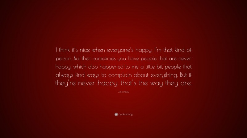 Julie Delpy Quote: “I think it’s nice when everyone’s happy. I’m that kind of person. But then sometimes you have people that are never happy, which also happened to me a little bit, people that always find ways to complain about everything. But if they’re never happy, that’s the way they are.”