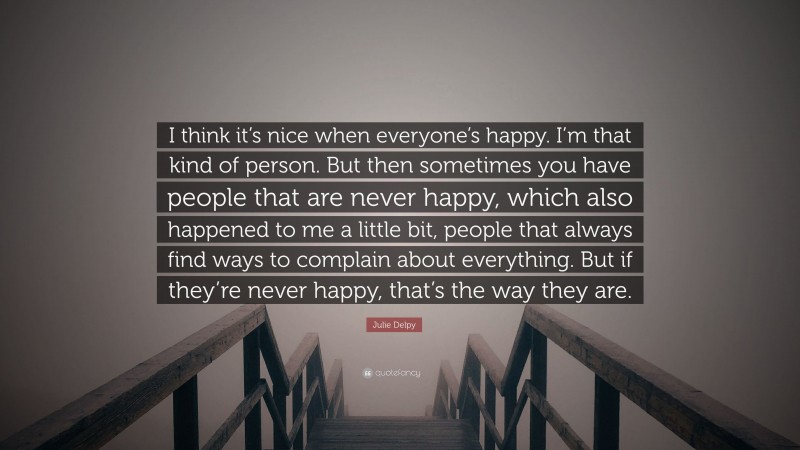 Julie Delpy Quote: “I think it’s nice when everyone’s happy. I’m that kind of person. But then sometimes you have people that are never happy, which also happened to me a little bit, people that always find ways to complain about everything. But if they’re never happy, that’s the way they are.”
