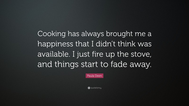 Paula Deen Quote: “Cooking has always brought me a happiness that I didn’t think was available. I just fire up the stove, and things start to fade away.”