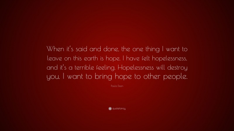 Paula Deen Quote: “When it’s said and done, the one thing I want to leave on this earth is hope. I have felt hopelessness, and it’s a terrible feeling. Hopelessness will destroy you. I want to bring hope to other people.”