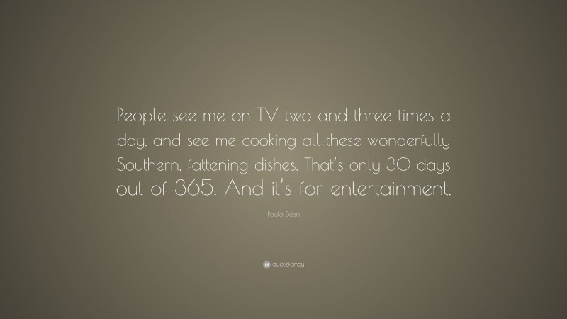 Paula Deen Quote: “People see me on TV two and three times a day, and see me cooking all these wonderfully Southern, fattening dishes. That’s only 30 days out of 365. And it’s for entertainment.”