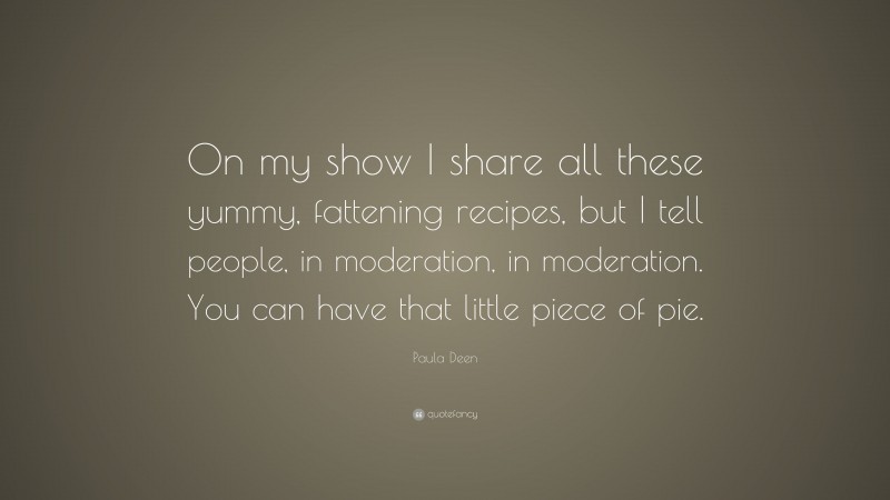 Paula Deen Quote: “On my show I share all these yummy, fattening recipes, but I tell people, in moderation, in moderation. You can have that little piece of pie.”