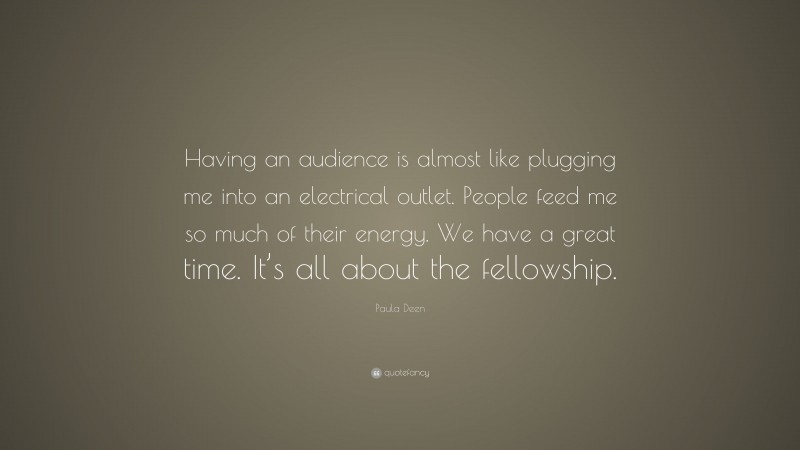 Paula Deen Quote: “Having an audience is almost like plugging me into an electrical outlet. People feed me so much of their energy. We have a great time. It’s all about the fellowship.”