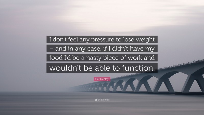 Cat Deeley Quote: “I don’t feel any pressure to lose weight – and in any case, if I didn’t have my food I’d be a nasty piece of work and wouldn’t be able to function.”