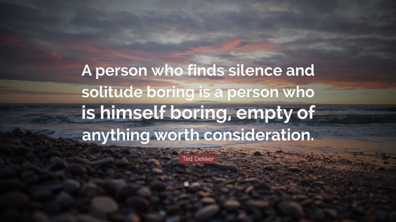 Ted Dekker Quote: “A person who finds silence and solitude boring is a person who is himself boring, empty of anything worth consideration.”