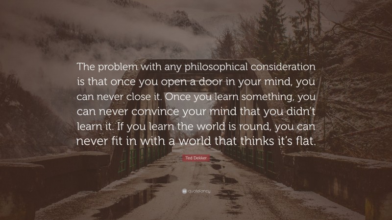 Ted Dekker Quote: “The problem with any philosophical consideration is that once you open a door in your mind, you can never close it. Once you learn something, you can never convince your mind that you didn’t learn it. If you learn the world is round, you can never fit in with a world that thinks it’s flat.”