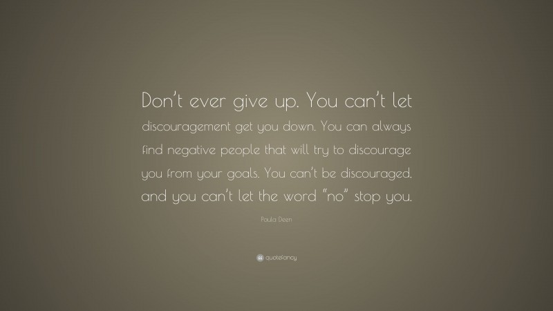 Paula Deen Quote: “Don’t ever give up. You can’t let discouragement get you down. You can always find negative people that will try to discourage you from your goals. You can’t be discouraged, and you can’t let the word “no” stop you.”