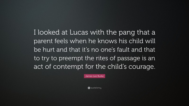 James Lee Burke Quote: “I looked at Lucas with the pang that a parent feels when he knows his child will be hurt and that it’s no one’s fault and that to try to preempt the rites of passage is an act of contempt for the child’s courage.”