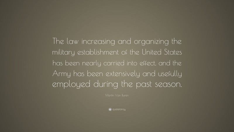 Martin Van Buren Quote: “The law increasing and organizing the military establishment of the United States has been nearly carried into effect, and the Army has been extensively and usefully employed during the past season.”