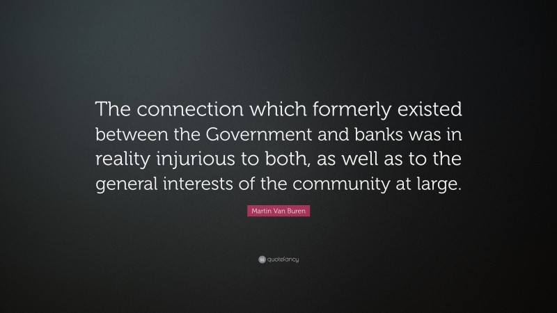 Martin Van Buren Quote: “The connection which formerly existed between the Government and banks was in reality injurious to both, as well as to the general interests of the community at large.”