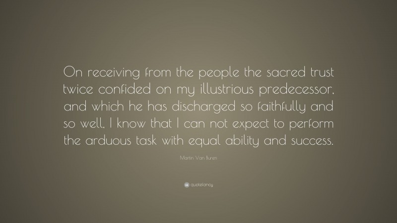 Martin Van Buren Quote: “On receiving from the people the sacred trust twice confided on my illustrious predecessor, and which he has discharged so faithfully and so well, I know that I can not expect to perform the arduous task with equal ability and success.”