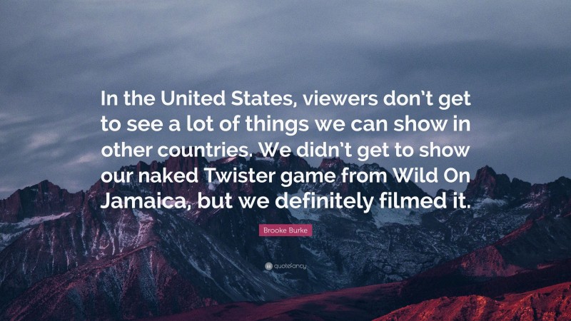 Brooke Burke Quote: “In the United States, viewers don’t get to see a lot of things we can show in other countries. We didn’t get to show our naked Twister game from Wild On Jamaica, but we definitely filmed it.”