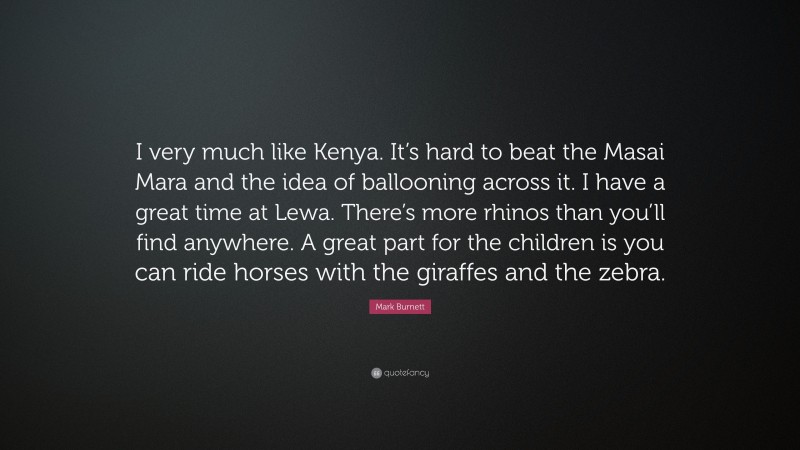 Mark Burnett Quote: “I very much like Kenya. It’s hard to beat the Masai Mara and the idea of ballooning across it. I have a great time at Lewa. There’s more rhinos than you’ll find anywhere. A great part for the children is you can ride horses with the giraffes and the zebra.”